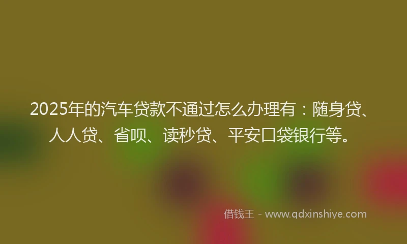 2025年的汽车贷款不通过怎么办理有：随身贷、人人贷、省呗、读秒贷、平安口袋银行等。