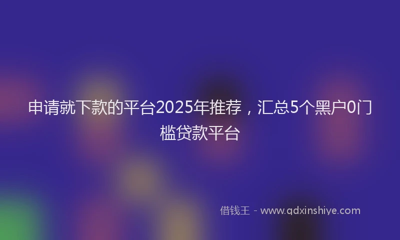 申请就下款的平台2025年推荐，汇总5个黑户0门槛贷款平台