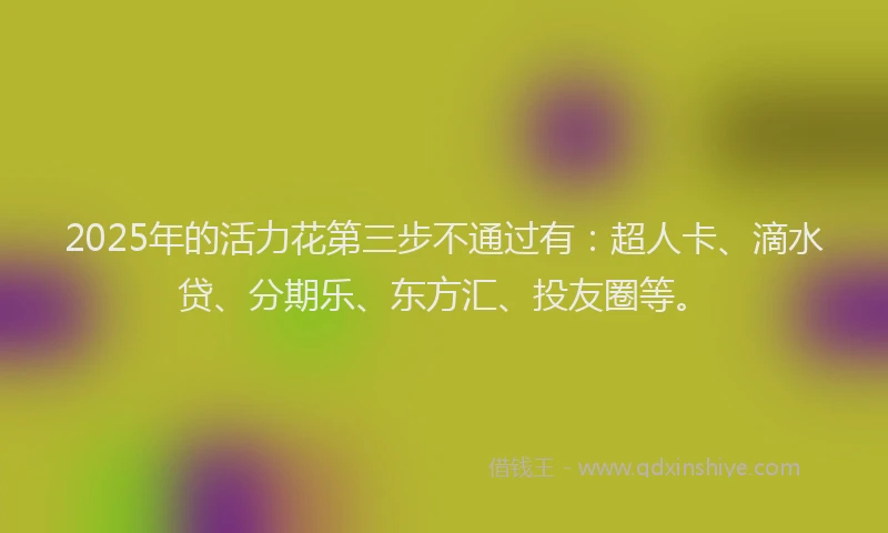 2025年的活力花第三步不通过有：超人卡、滴水贷、分期乐、东方汇、投友圈等。