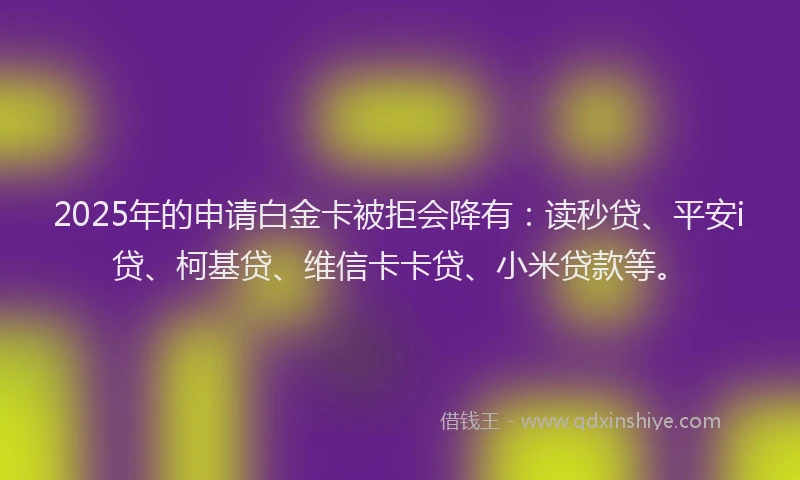 2025年的申请白金卡被拒会降有：读秒贷、平安i贷、柯基贷、维信卡卡贷、小米贷款等。