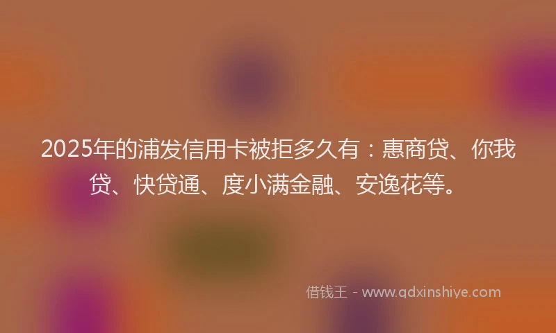 2025年的浦发信用卡被拒多久有：惠商贷、你我贷、快贷通、度小满金融、安逸花等。