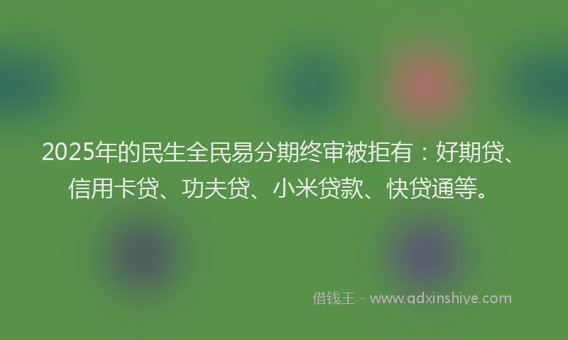2025年的民生全民易分期终审被拒有：好期贷、信用卡贷、功夫贷、小米贷款、快贷通等。