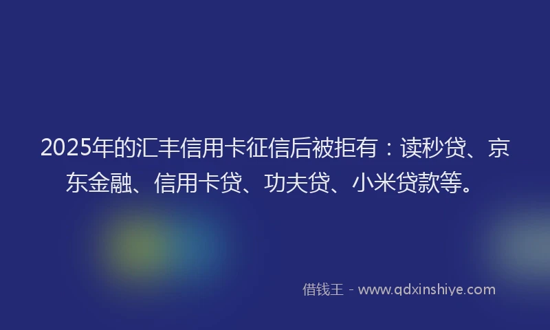 2025年的汇丰信用卡征信后被拒有：读秒贷、京东金融、信用卡贷、功夫贷、小米贷款等。