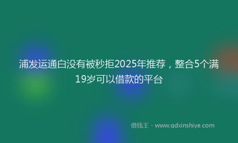 浦发运通白没有被秒拒2025年推荐，整合5个满19岁可以借款的平台