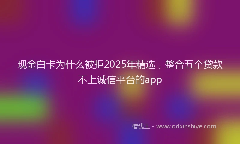 现金白卡为什么被拒2025年精选，整合五个贷款不上诚信平台的app