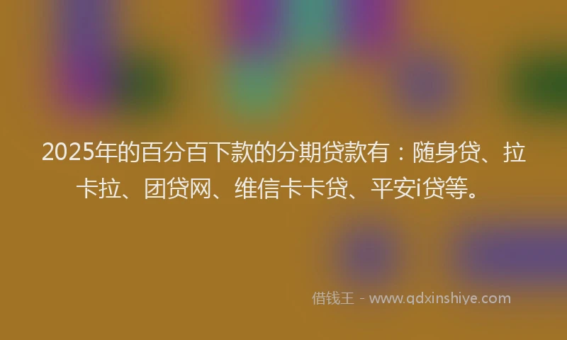 2025年的百分百下款的分期贷款有：随身贷、拉卡拉、团贷网、维信卡卡贷、平安i贷等。