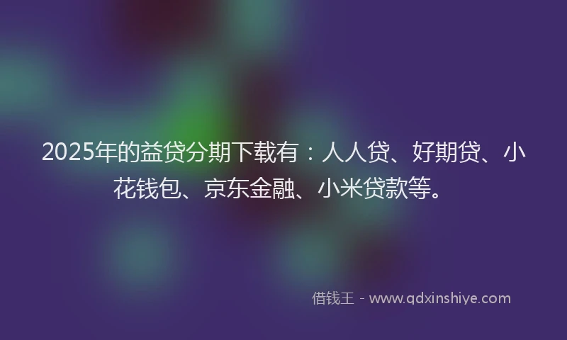2025年的益贷分期下载有：人人贷、好期贷、小花钱包、京东金融、小米贷款等。