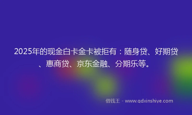 2025年的现金白卡金卡被拒有：随身贷、好期贷、惠商贷、京东金融、分期乐等。