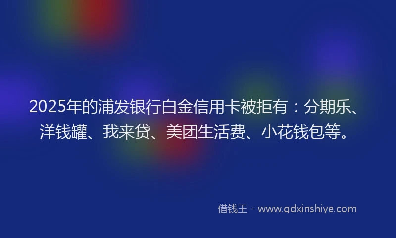 2025年的浦发银行白金信用卡被拒有：分期乐、洋钱罐、我来贷、美团生活费、小花钱包等。