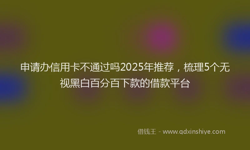 申请办信用卡不通过吗2025年推荐，梳理5个无视黑白百分百下款的借款平台