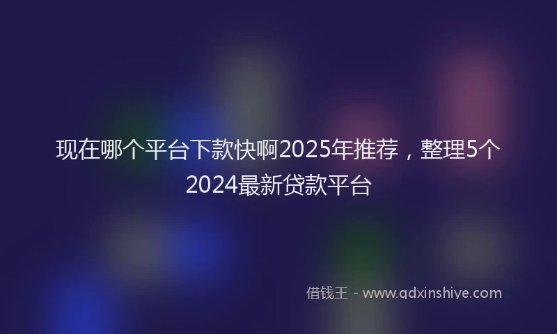 现在哪个平台下款快啊2025年推荐，整理5个2024最新贷款平台