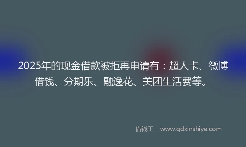 2025年的现金借款被拒再申请有：超人卡、微博借钱、分期乐、融逸花、美团生活费等。