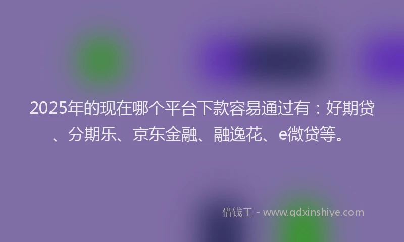 2025年的现在哪个平台下款容易通过有：好期贷、分期乐、京东金融、融逸花、e微贷等。
