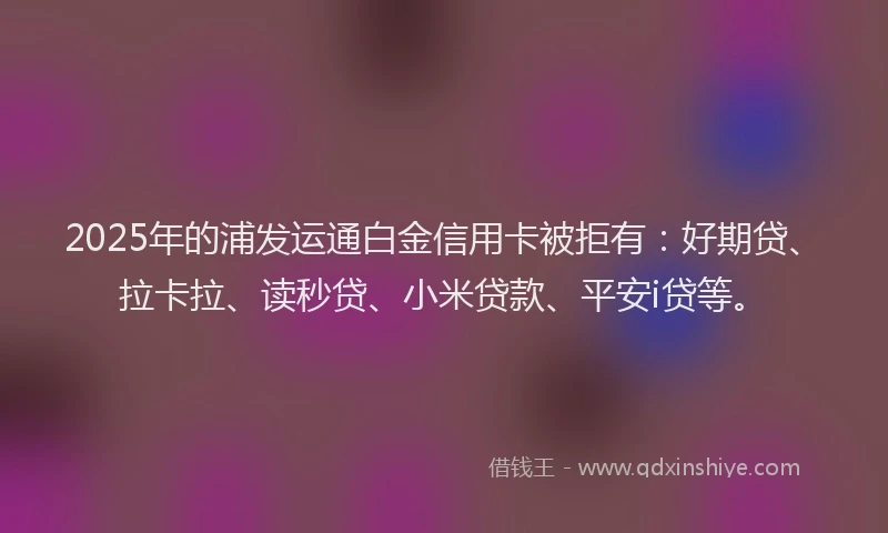 2025年的浦发运通白金信用卡被拒有：好期贷、拉卡拉、读秒贷、小米贷款、平安i贷等。