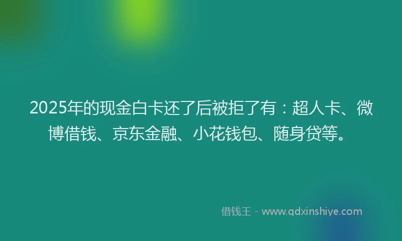 2025年的现金白卡还了后被拒了有：超人卡、微博借钱、京东金融、小花钱包、随身贷等。