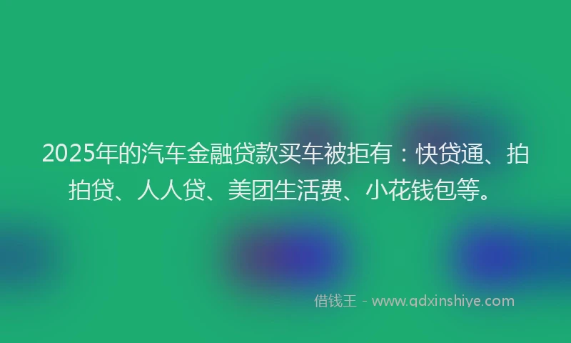 2025年的汽车金融贷款买车被拒有：快贷通、拍拍贷、人人贷、美团生活费、小花钱包等。