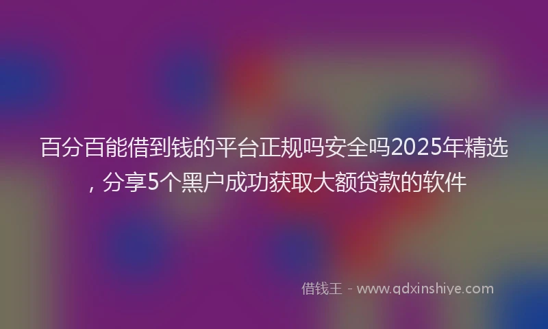 百分百能借到钱的平台正规吗安全吗2025年精选，分享5个黑户成功获取大额贷款的软件