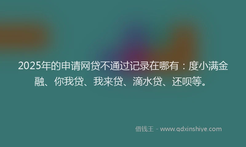 2025年的申请网贷不通过记录在哪有：度小满金融、你我贷、我来贷、滴水贷、还呗等。