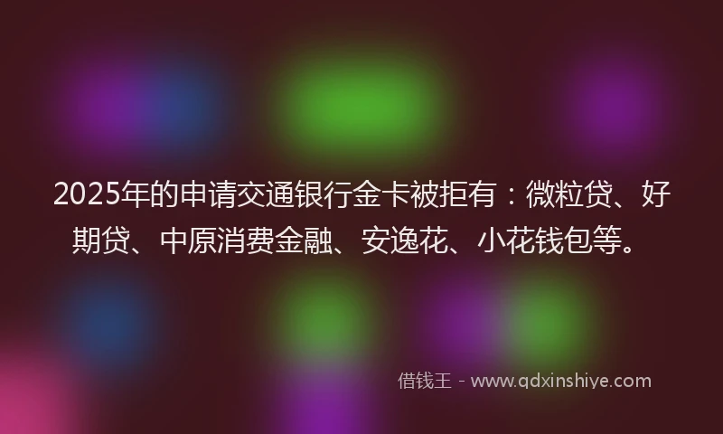 2025年的申请交通银行金卡被拒有：微粒贷、好期贷、中原消费金融、安逸花、小花钱包等。