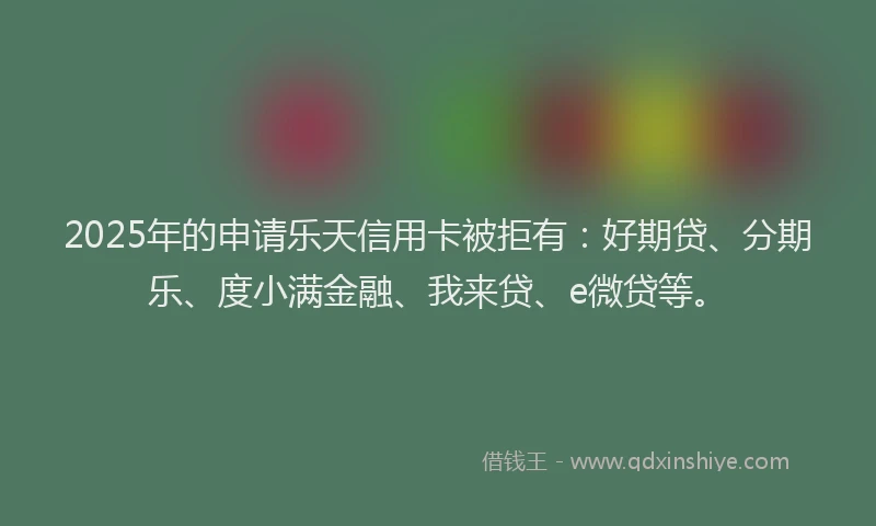 2025年的申请乐天信用卡被拒有：好期贷、分期乐、度小满金融、我来贷、e微贷等。