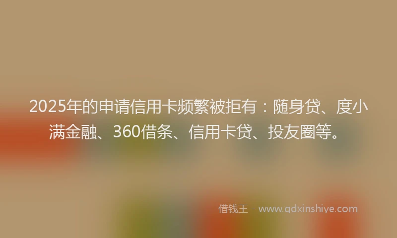 2025年的申请信用卡频繁被拒有：随身贷、度小满金融、360借条、信用卡贷、投友圈等。