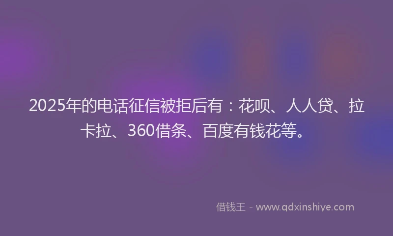 2025年的电话征信被拒后有：花呗、人人贷、拉卡拉、360借条、百度有钱花等。