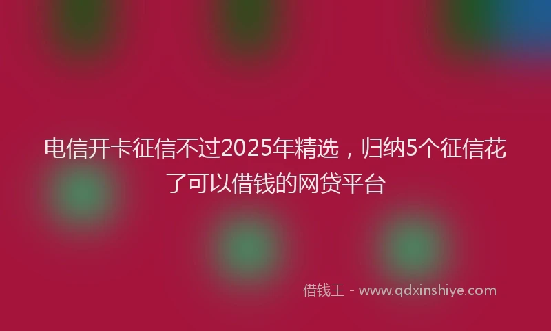 电信开卡征信不过2025年精选，归纳5个征信花了可以借钱的网贷平台
