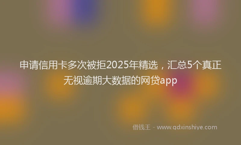申请信用卡多次被拒2025年精选，汇总5个真正无视逾期大数据的网贷app