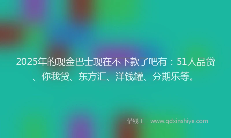 2025年的现金巴士现在不下款了吧有：51人品贷、你我贷、东方汇、洋钱罐、分期乐等。