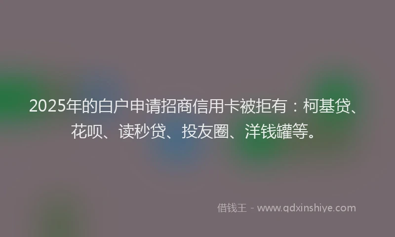 2025年的白户申请招商信用卡被拒有：柯基贷、花呗、读秒贷、投友圈、洋钱罐等。