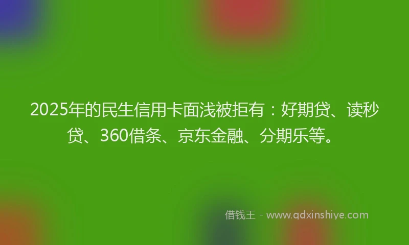 2025年的民生信用卡面浅被拒有：好期贷、读秒贷、360借条、京东金融、分期乐等。