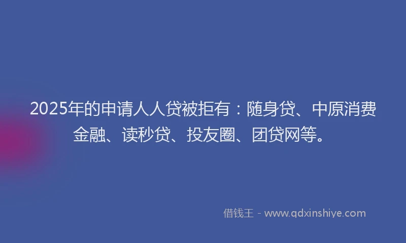 2025年的申请人人贷被拒有：随身贷、中原消费金融、读秒贷、投友圈、团贷网等。