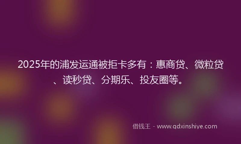 2025年的浦发运通被拒卡多有：惠商贷、微粒贷、读秒贷、分期乐、投友圈等。