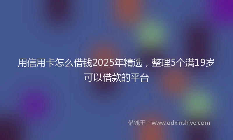 用信用卡怎么借钱2025年精选，整理5个满19岁可以借款的平台