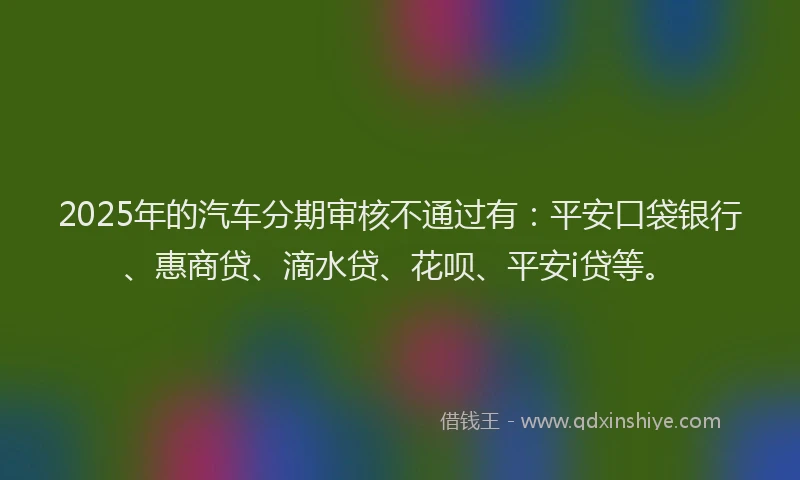 2025年的汽车分期审核不通过有：平安口袋银行、惠商贷、滴水贷、花呗、平安i贷等。