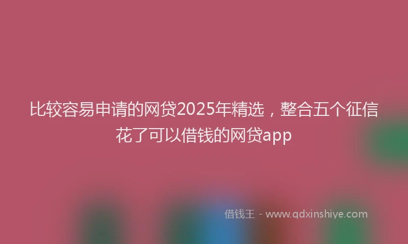 比较容易申请的网贷2025年精选，整合五个征信花了可以借钱的网贷app