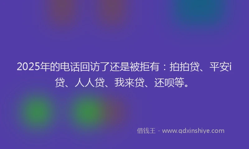 2025年的电话回访了还是被拒有：拍拍贷、平安i贷、人人贷、我来贷、还呗等。