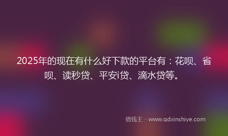 2025年的现在有什么好下款的平台有：花呗、省呗、读秒贷、平安i贷、滴水贷等。