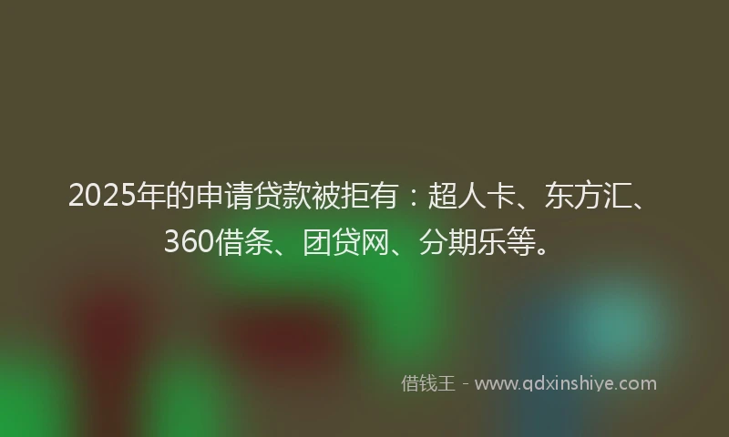 2025年的申请贷款被拒有：超人卡、东方汇、360借条、团贷网、分期乐等。
