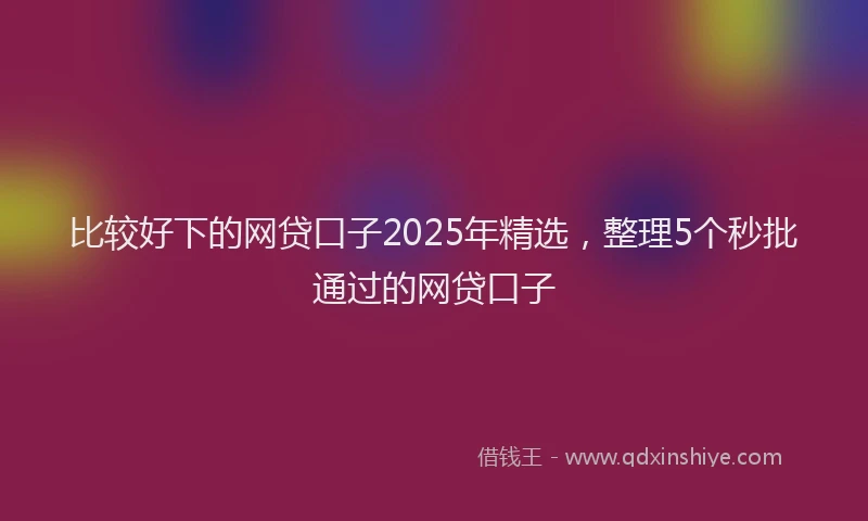 比较好下的网贷口子2025年精选，整理5个秒批通过的网贷口子