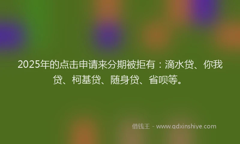 2025年的点击申请来分期被拒有：滴水贷、你我贷、柯基贷、随身贷、省呗等。