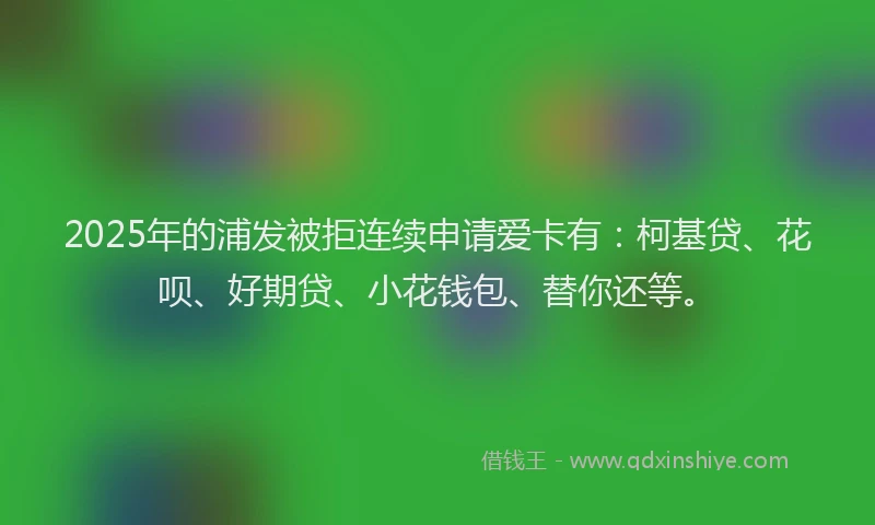 2025年的浦发被拒连续申请爱卡有：柯基贷、花呗、好期贷、小花钱包、替你还等。