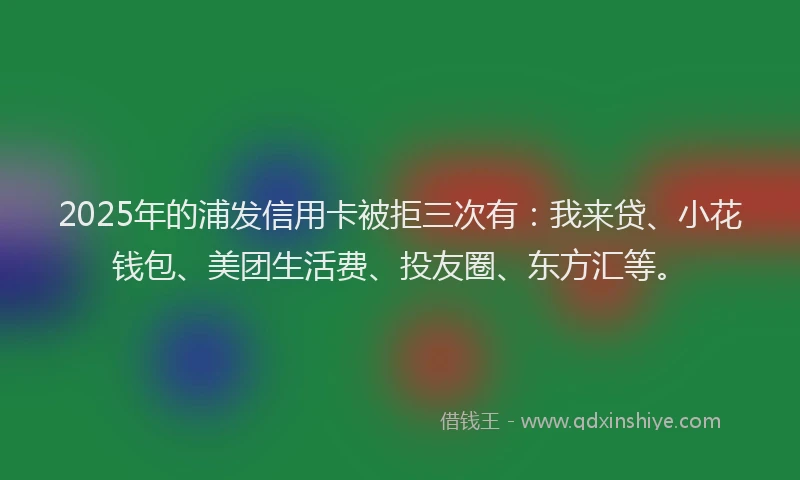 2025年的浦发信用卡被拒三次有：我来贷、小花钱包、美团生活费、投友圈、东方汇等。