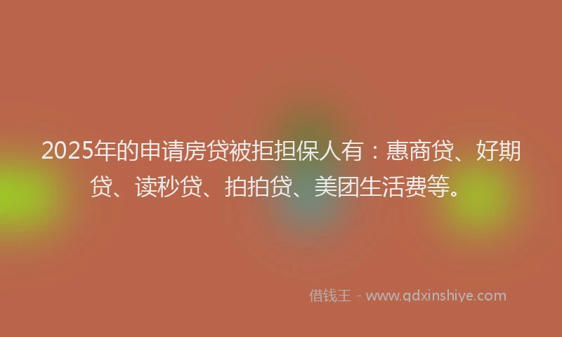 2025年的申请房贷被拒担保人有：惠商贷、好期贷、读秒贷、拍拍贷、美团生活费等。