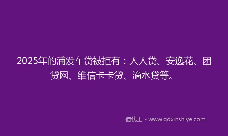 2025年的浦发车贷被拒有：人人贷、安逸花、团贷网、维信卡卡贷、滴水贷等。