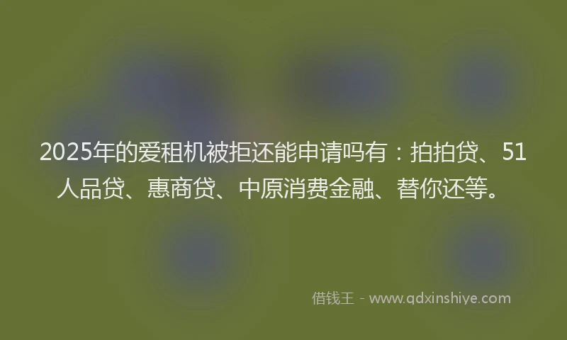 2025年的爱租机被拒还能申请吗有：拍拍贷、51人品贷、惠商贷、中原消费金融、替你还等。