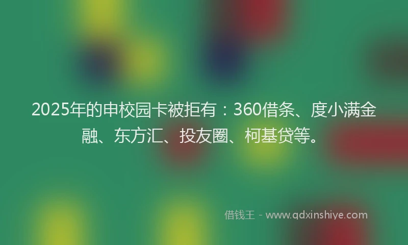 2025年的申校园卡被拒有：360借条、度小满金融、东方汇、投友圈、柯基贷等。