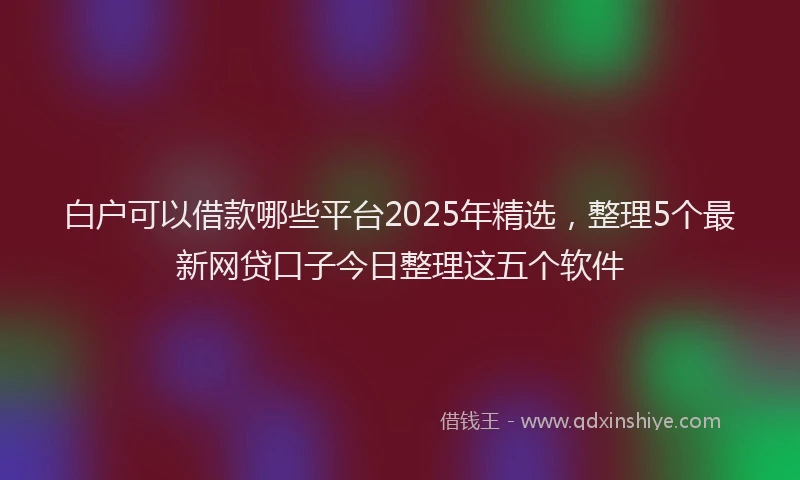 白户可以借款哪些平台2025年精选，整理5个最新网贷口子今日整理这五个软件