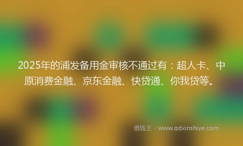 2025年的浦发备用金审核不通过有：超人卡、中原消费金融、京东金融、快贷通、你我贷等。