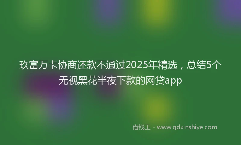 玖富万卡协商还款不通过2025年精选，总结5个无视黑花半夜下款的网贷app